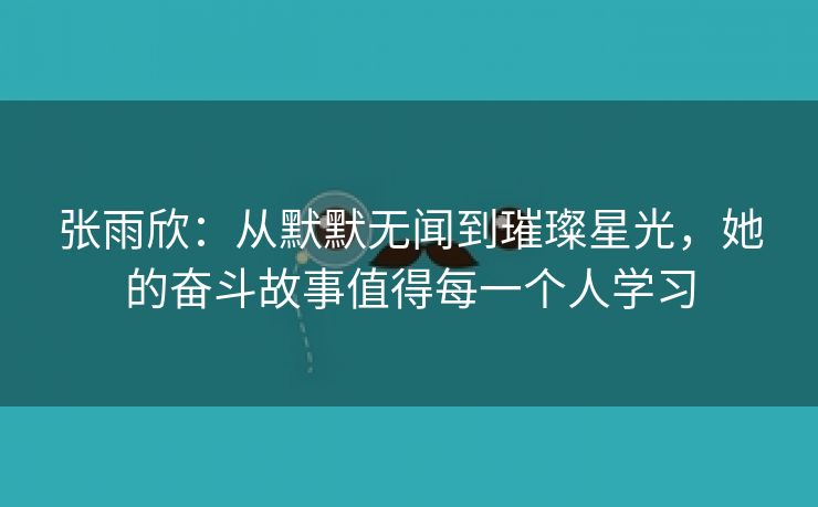 张雨欣：从默默无闻到璀璨星光，她的奋斗故事值得每一个人学习