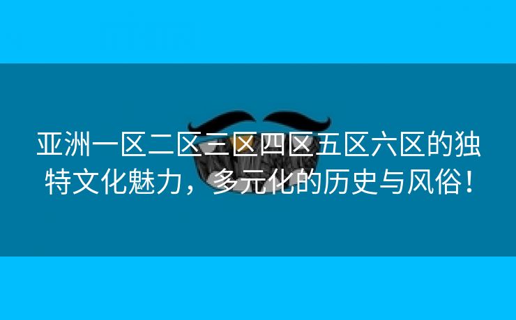 亚洲一区二区三区四区五区六区的独特文化魅力，多元化的历史与风俗！