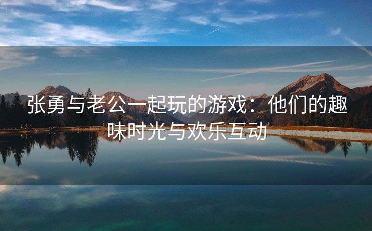 张勇与老公一起玩的游戏：他们的趣味时光与欢乐互动