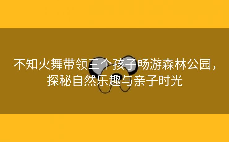 不知火舞带领三个孩子畅游森林公园，探秘自然乐趣与亲子时光