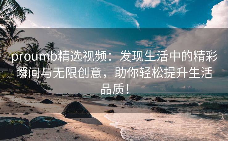 proumb精选视频：发现生活中的精彩瞬间与无限创意，助你轻松提升生活品质！