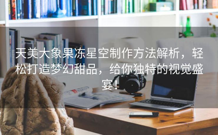 天美大象果冻星空制作方法解析，轻松打造梦幻甜品，给你独特的视觉盛宴！