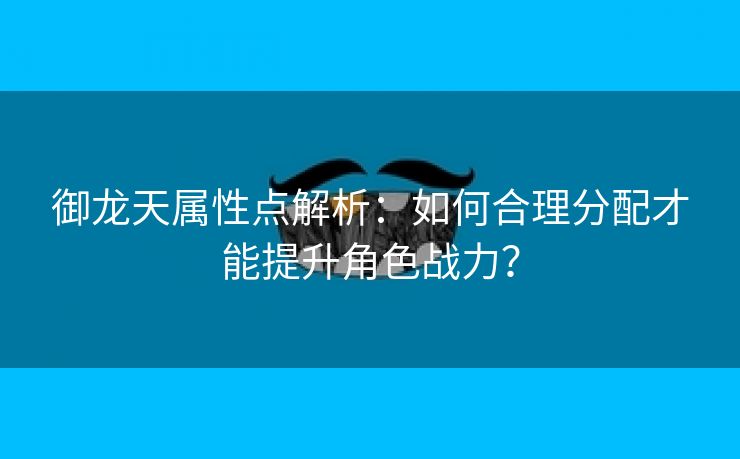 御龙天属性点解析：如何合理分配才能提升角色战力？