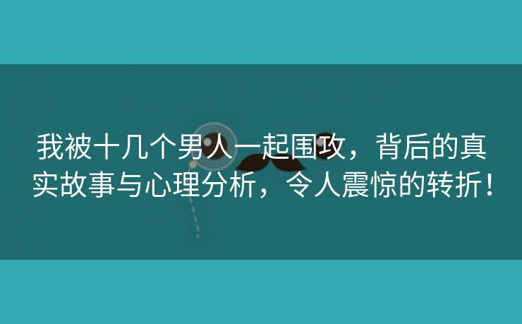 我被十几个男人一起围攻，背后的真实故事与心理分析，令人震惊的转折！