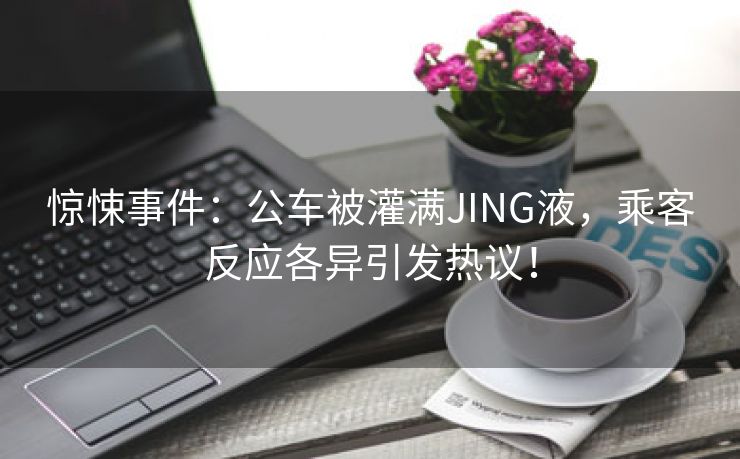 惊悚事件：公车被灌满JING液，乘客反应各异引发热议！