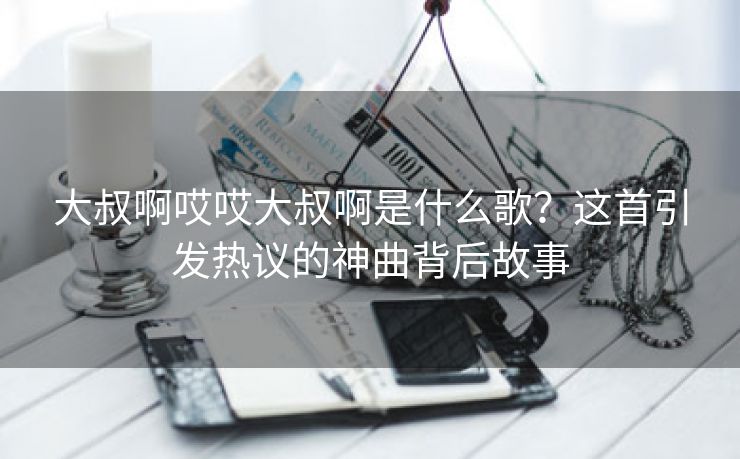 大叔啊哎哎大叔啊是什么歌？这首引发热议的神曲背后故事