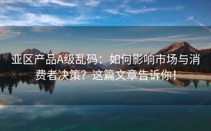 亚区产品A级乱码：如何影响市场与消费者决策？这篇文章告诉你！