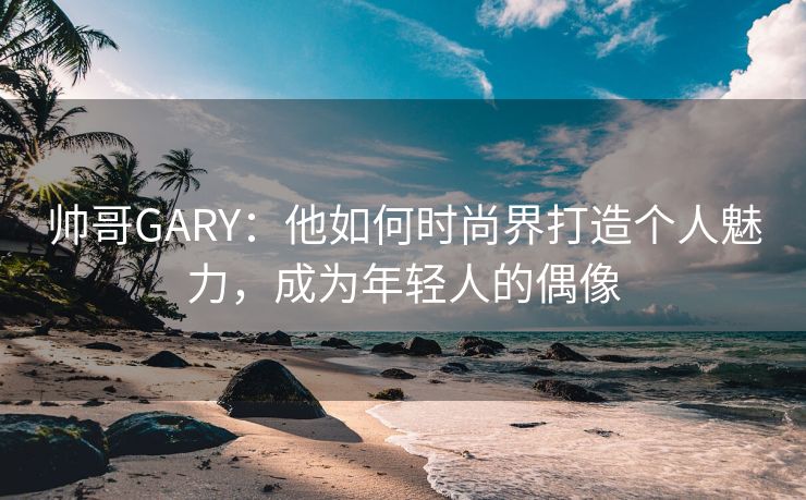 帅哥GARY：他如何时尚界打造个人魅力，成为年轻人的偶像