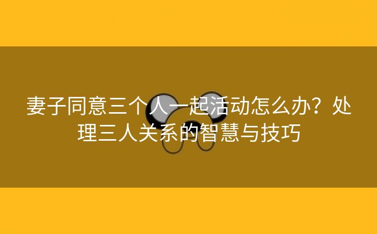 妻子同意三个人一起活动怎么办？处理三人关系的智慧与技巧