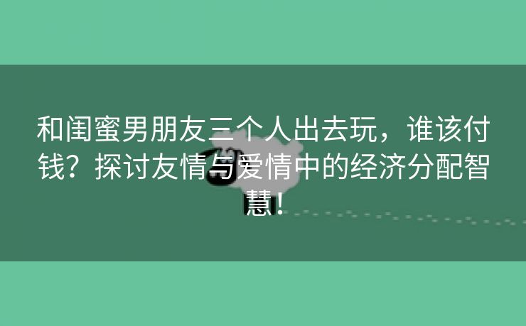和闺蜜男朋友三个人出去玩，谁该付钱？探讨友情与爱情中的经济分配智慧！