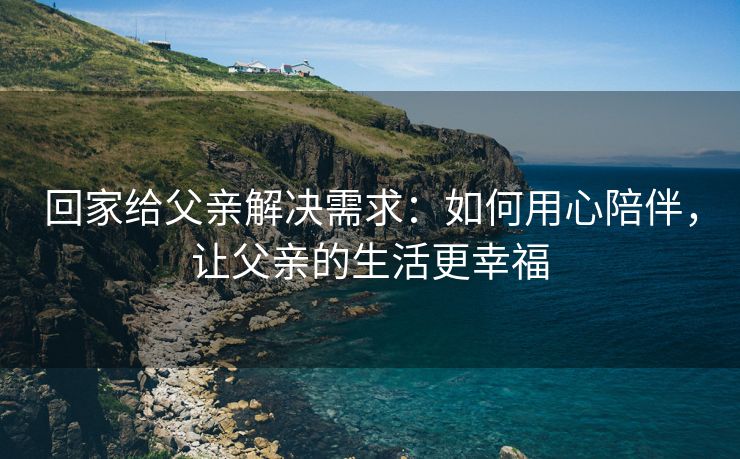 回家给父亲解决需求：如何用心陪伴，让父亲的生活更幸福