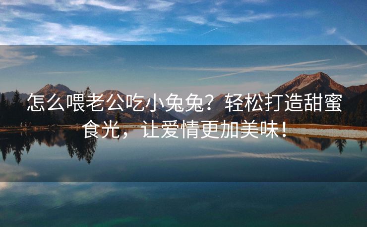 怎么喂老公吃小兔兔？轻松打造甜蜜食光，让爱情更加美味！
