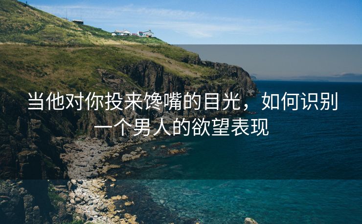 当他对你投来馋嘴的目光，如何识别一个男人的欲望表现