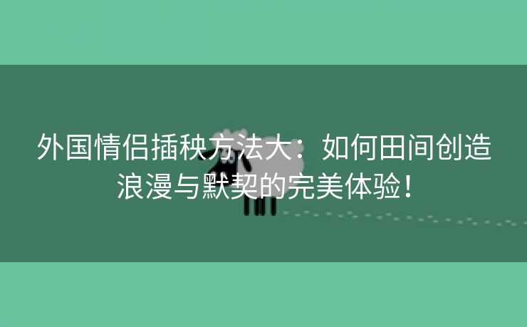 外国情侣插秧方法大：如何田间创造浪漫与默契的完美体验！