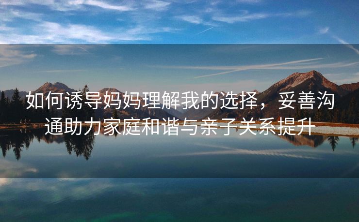 如何诱导妈妈理解我的选择，妥善沟通助力家庭和谐与亲子关系提升