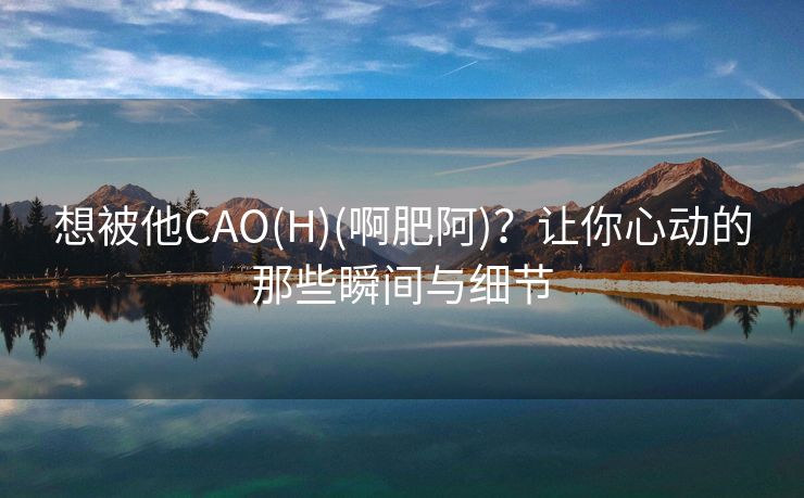 想被他CAO(H)(啊肥阿)？让你心动的那些瞬间与细节
