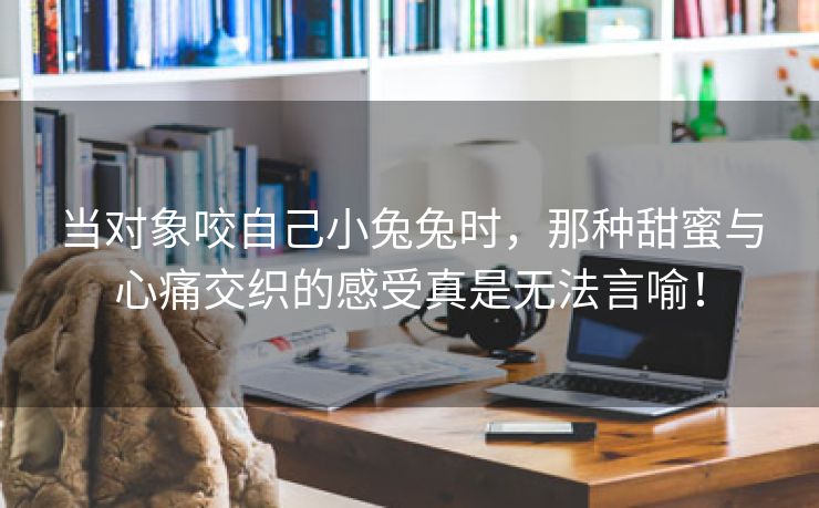 当对象咬自己小兔兔时，那种甜蜜与心痛交织的感受真是无法言喻！