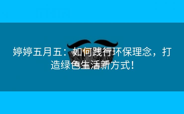 婷婷五月五：如何践行环保理念，打造绿色生活新方式！