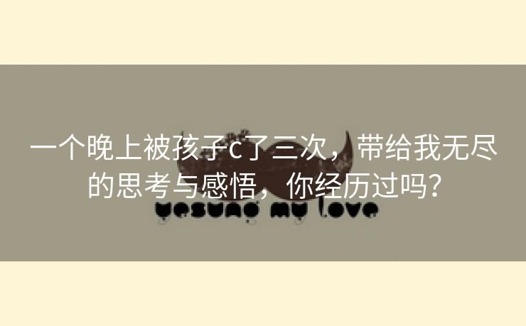 一个晚上被孩子c了三次，带给我无尽的思考与感悟，你经历过吗？