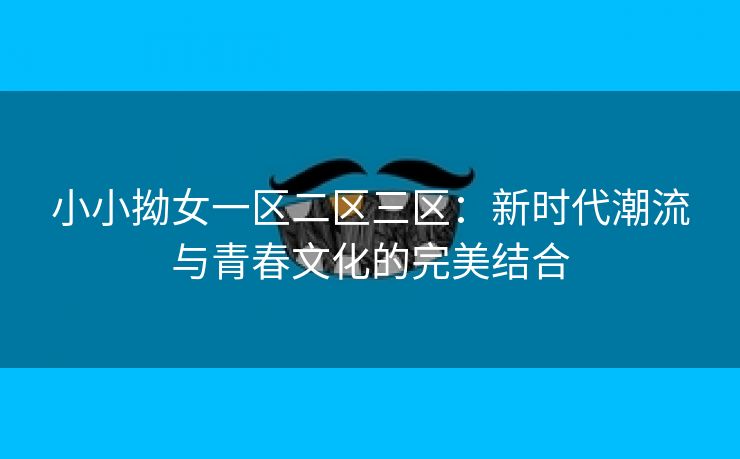 小小拗女一区二区三区：新时代潮流与青春文化的完美结合