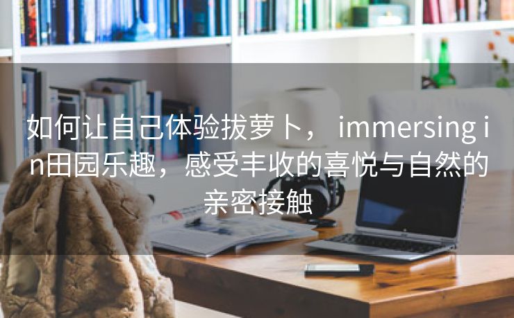 如何让自己体验拔萝卜， immersing in田园乐趣，感受丰收的喜悦与自然的亲密接触