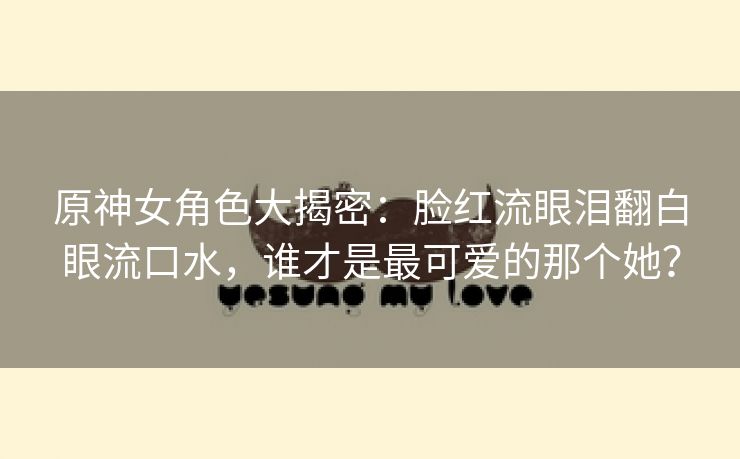 原神女角色大揭密：脸红流眼泪翻白眼流口水，谁才是最可爱的那个她？