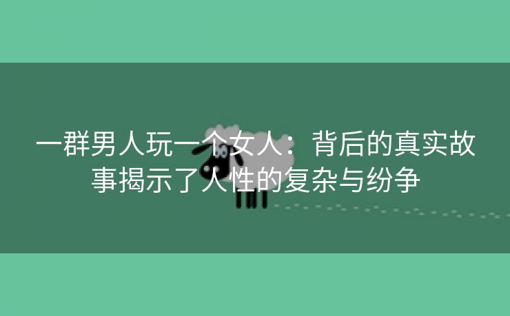 一群男人玩一个女人：背后的真实故事揭示了人性的复杂与纷争