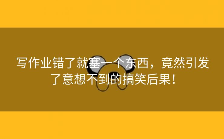 写作业错了就塞一个东西，竟然引发了意想不到的搞笑后果！