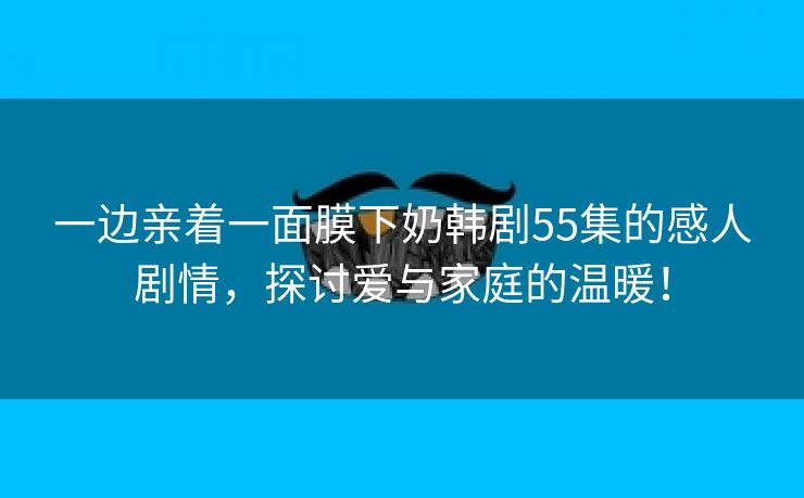 一边亲着一面膜下奶韩剧55集的感人剧情，探讨爱与家庭的温暖！