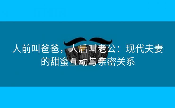 人前叫爸爸，人后叫老公：现代夫妻的甜蜜互动与亲密关系