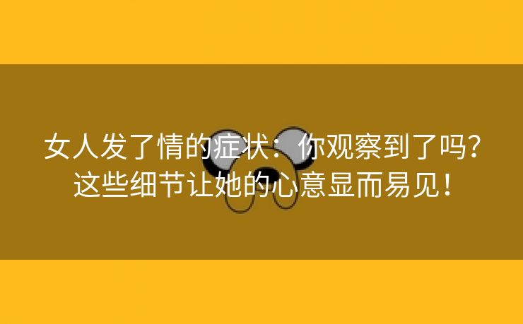 女人发了情的症状：你观察到了吗？这些细节让她的心意显而易见！