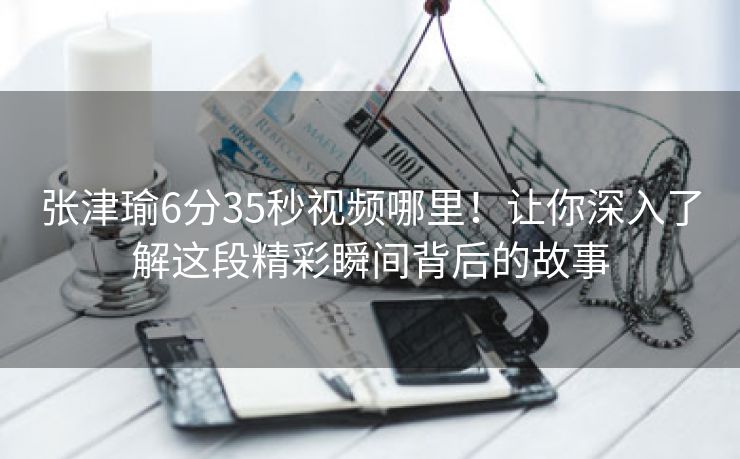张津瑜6分35秒视频哪里！让你深入了解这段精彩瞬间背后的故事