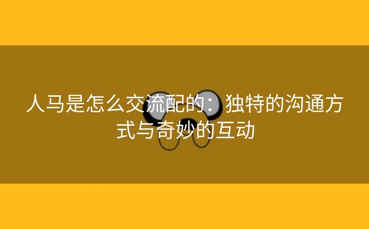人马是怎么交流配的：独特的沟通方式与奇妙的互动