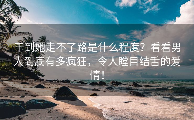 干到她走不了路是什么程度？看看男人到底有多疯狂，令人瞠目结舌的爱情！