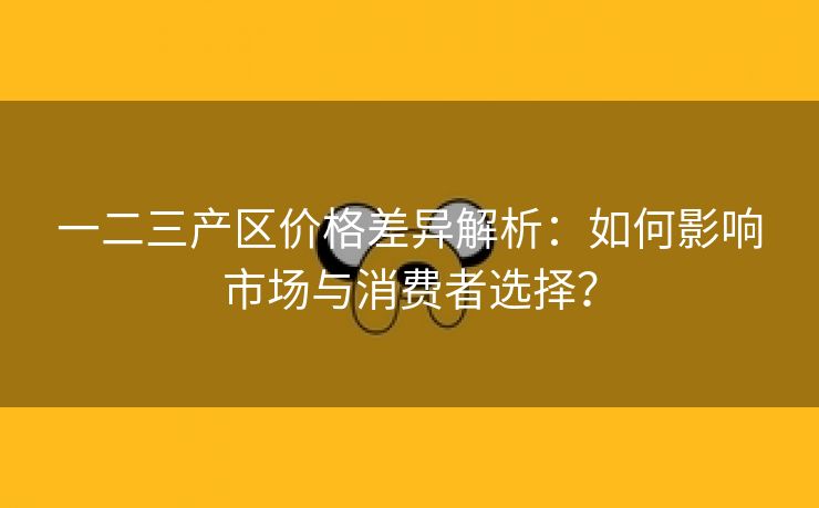 一二三产区价格差异解析：如何影响市场与消费者选择？
