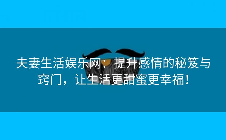 夫妻生活娱乐网：提升感情的秘笈与窍门，让生活更甜蜜更幸福！