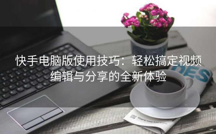 快手电脑版使用技巧：轻松搞定视频编辑与分享的全新体验