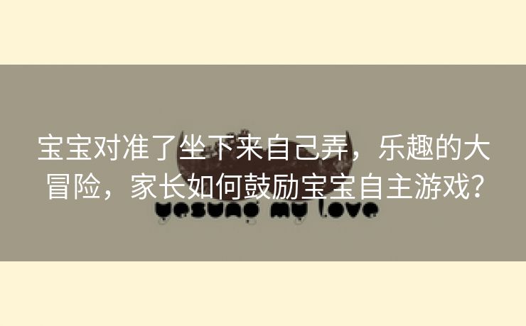 宝宝对准了坐下来自己弄，乐趣的大冒险，家长如何鼓励宝宝自主游戏？