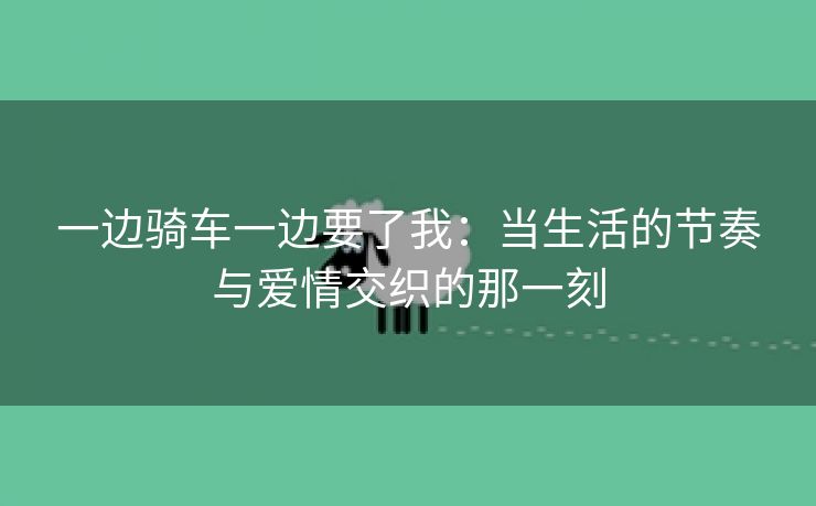一边骑车一边要了我：当生活的节奏与爱情交织的那一刻