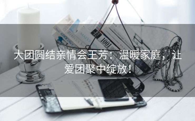 大团圆结亲情会王芳：温暖家庭，让爱团聚中绽放！