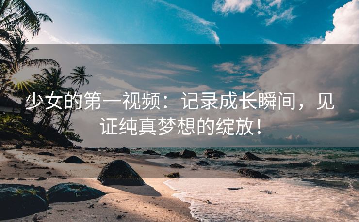 少女的第一视频：记录成长瞬间，见证纯真梦想的绽放！