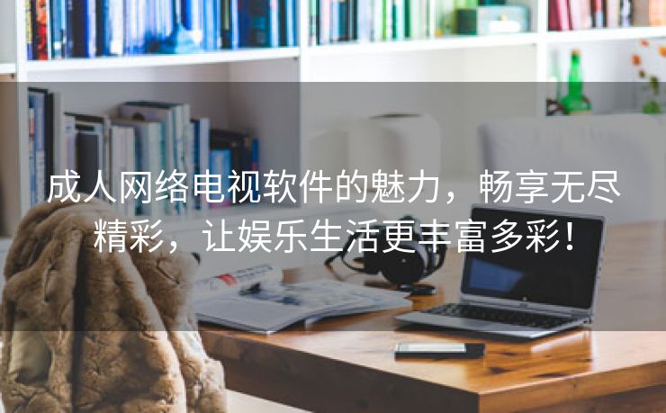 成人网络电视软件的魅力，畅享无尽精彩，让娱乐生活更丰富多彩！