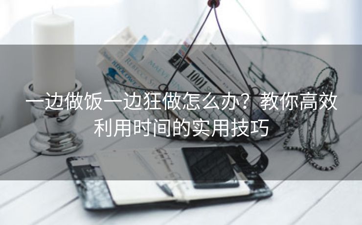 一边做饭一边狂做怎么办？教你高效利用时间的实用技巧