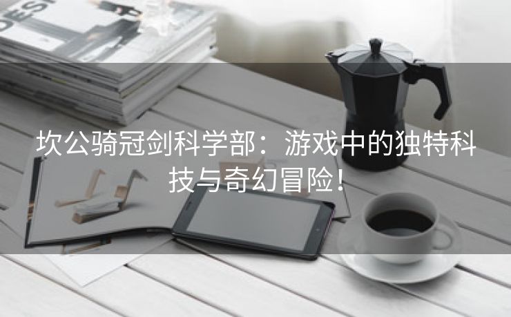 坎公骑冠剑科学部：游戏中的独特科技与奇幻冒险！
