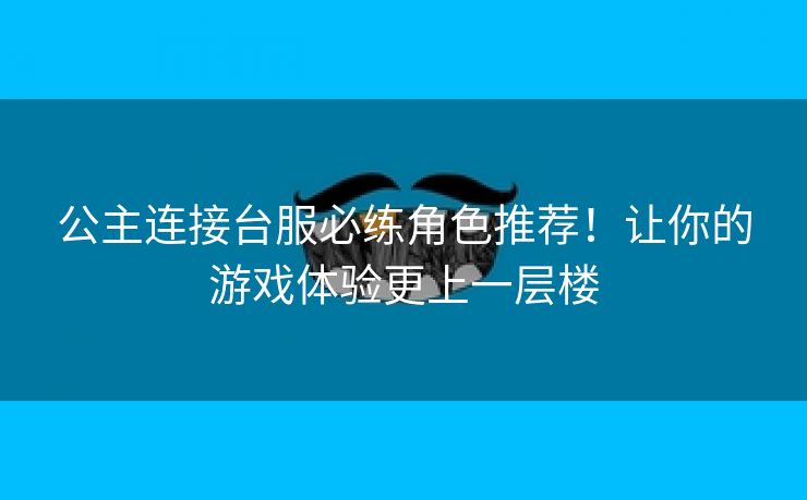 公主连接台服必练角色推荐！让你的游戏体验更上一层楼