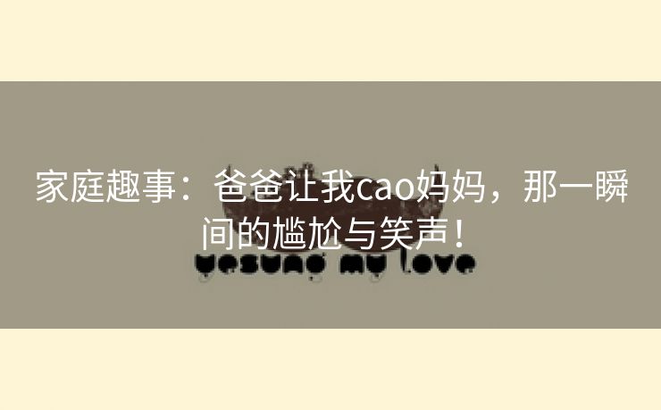家庭趣事：爸爸让我cao妈妈，那一瞬间的尴尬与笑声！