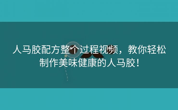 人马胶配方整个过程视频，教你轻松制作美味健康的人马胶！