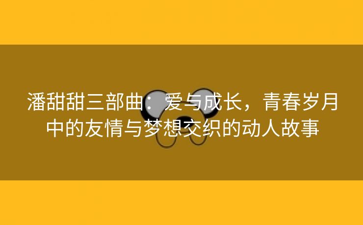 潘甜甜三部曲：爱与成长，青春岁月中的友情与梦想交织的动人故事