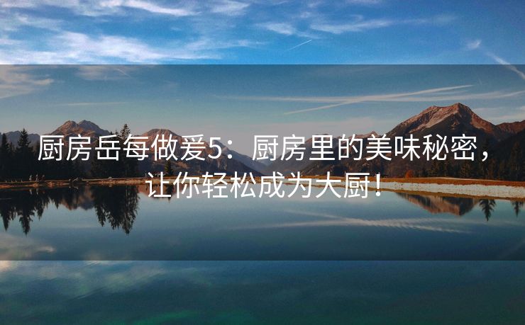 厨房岳每做爰5：厨房里的美味秘密，让你轻松成为大厨！