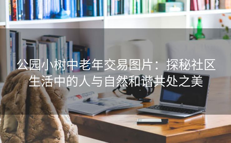 公园小树中老年交易图片：探秘社区生活中的人与自然和谐共处之美